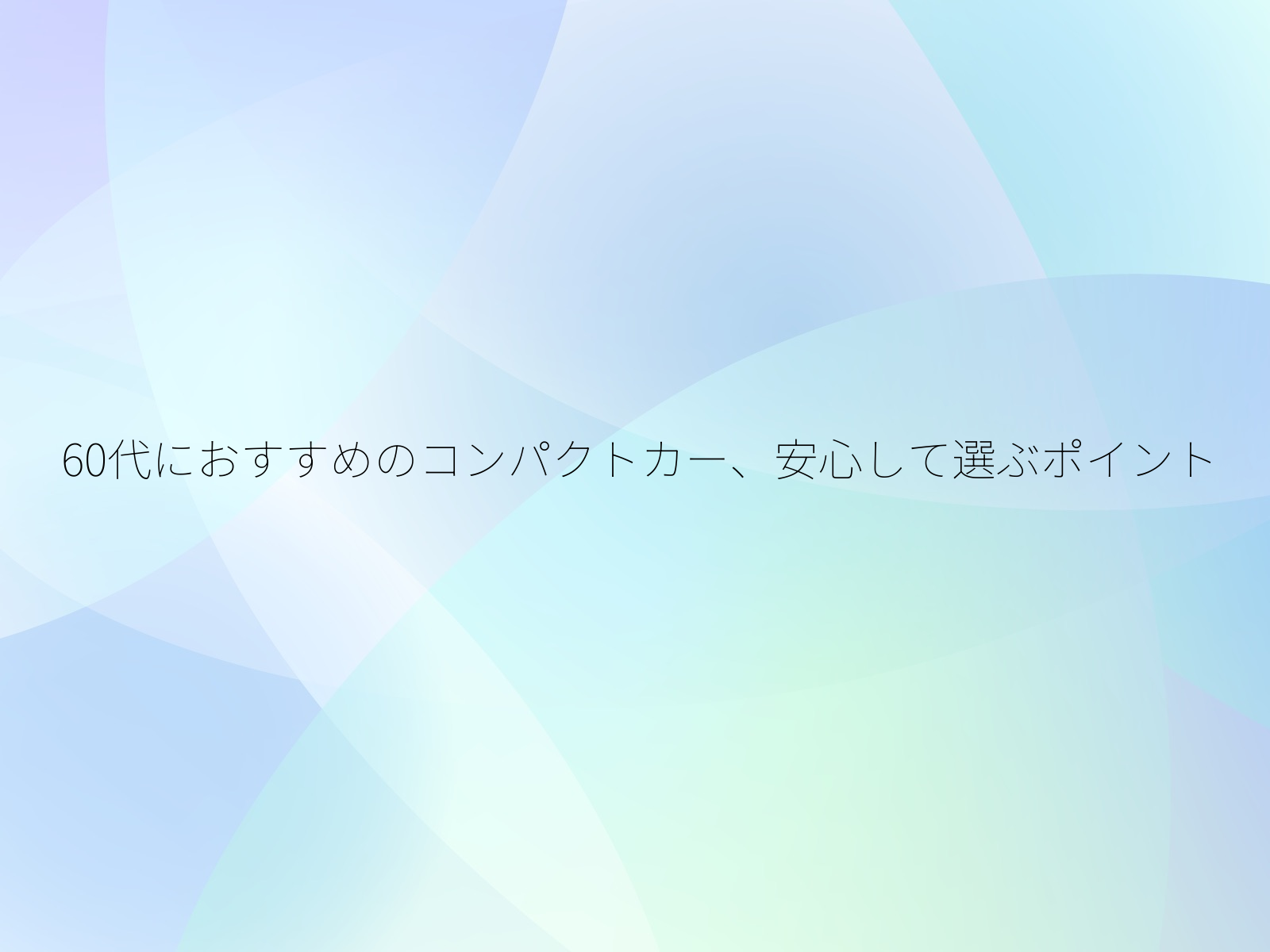 60代におすすめのコンパクトカー、安心して選ぶポイント/